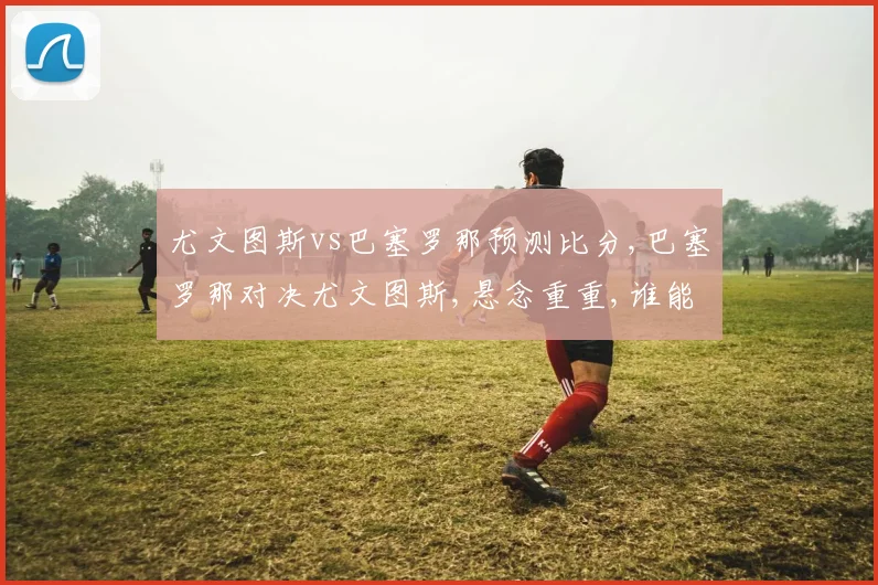 尤文图斯vs巴塞罗那预测比分,巴塞罗那对决尤文图斯,悬念重重,谁能笑到最后