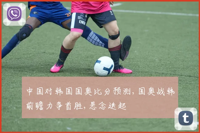 中国对韩国国奥比分预测,国奥战韩前瞻力争首胜,悬念迭起